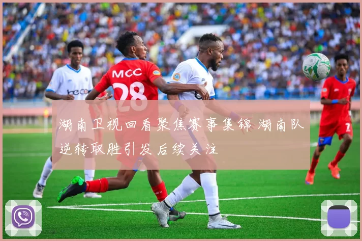 湖南卫视回看聚焦赛事集锦 湖南队逆转取胜引发后续关注
