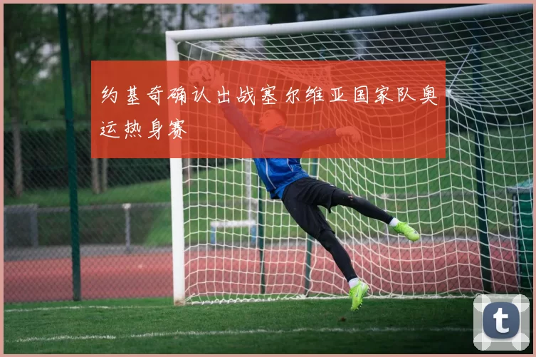 约基奇确认出战塞尔维亚国家队奥运热身赛