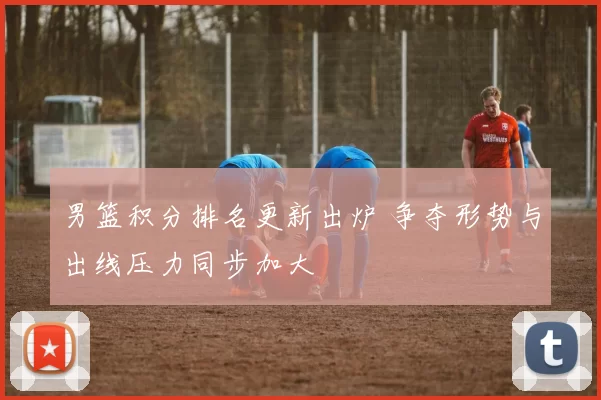 男篮积分排名更新出炉 争夺形势与出线压力同步加大