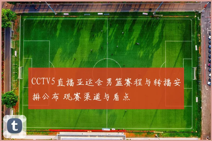 CCTV5直播亚运会男篮赛程与转播安排公布 观赛渠道与看点