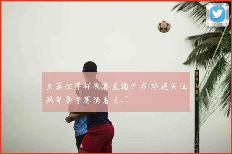女篮世界杯决赛直播开启 球迷关注冠军争夺赛场看点_1