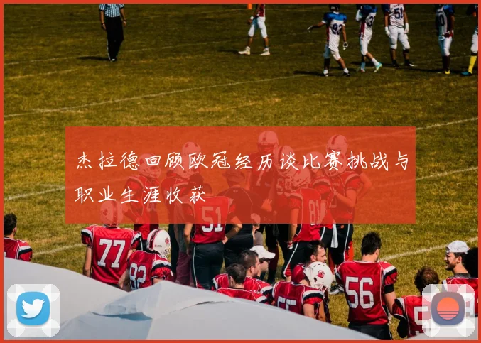 杰拉德回顾欧冠经历谈比赛挑战与职业生涯收获