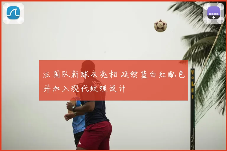 法国队新球衣亮相 延续蓝白红配色并加入现代纹理设计