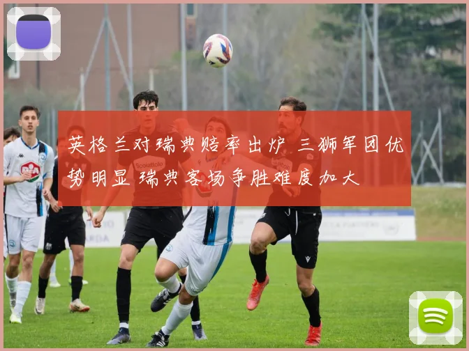 英格兰对瑞典赔率出炉 三狮军团优势明显 瑞典客场争胜难度加大