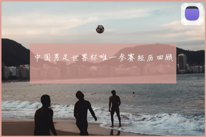 中国男足世界杯唯一参赛经历回顾