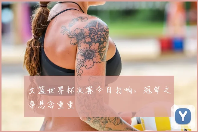女篮世界杯决赛今日打响,冠军之争悬念重重