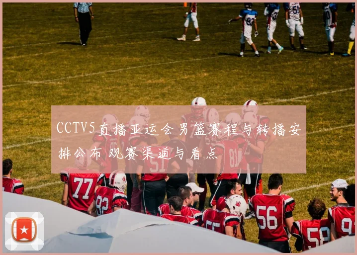 CCTV5直播亚运会男篮赛程与转播安排公布 观赛渠道与看点