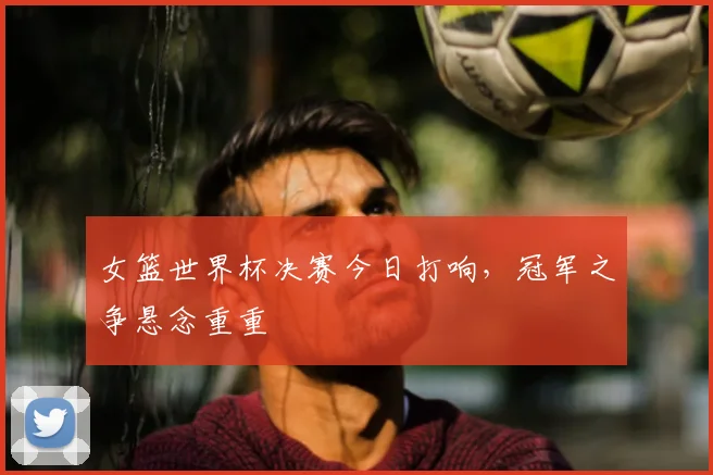 女篮世界杯决赛今日打响,冠军之争悬念重重