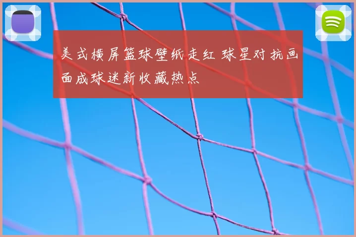 美式横屏篮球壁纸走红 球星对抗画面成球迷新收藏热点