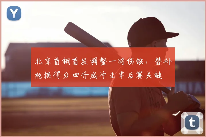 北京首钢首发调整一将伤缺，替补轮换得分回升成冲击季后赛关键