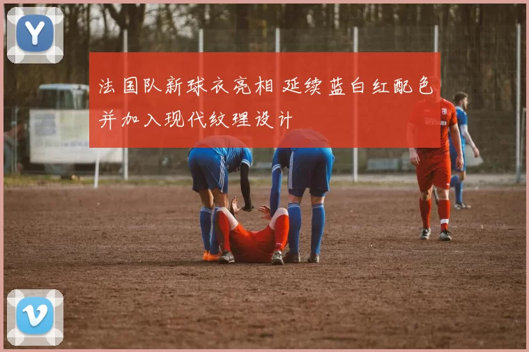 法国队新球衣亮相 延续蓝白红配色并加入现代纹理设计