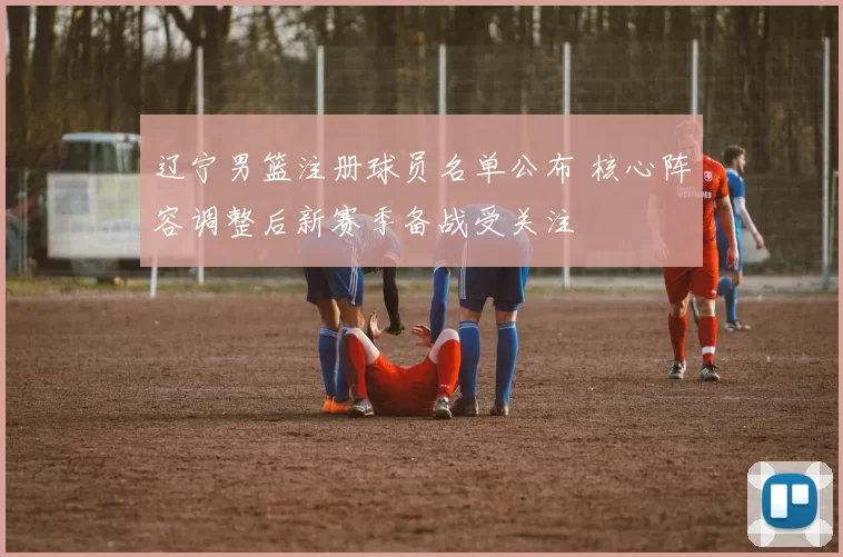 辽宁男篮注册球员名单公布 核心阵容调整后新赛季备战受关注