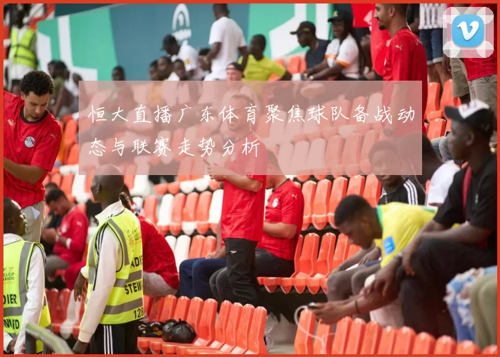恒大直播广东体育聚焦球队备战动态与联赛走势分析